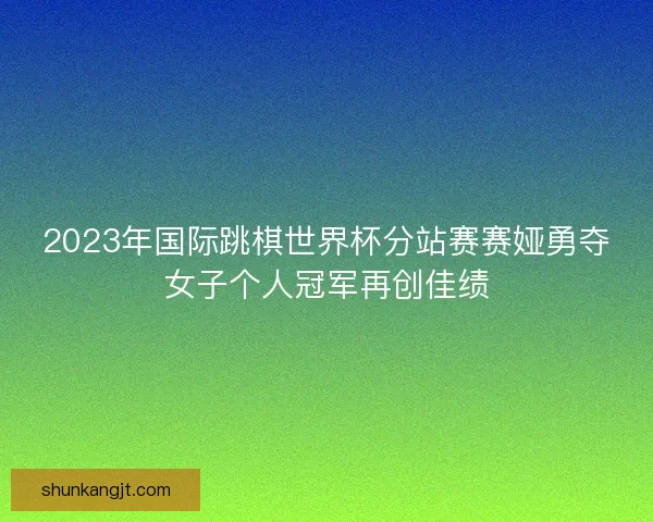 2023年国际跳棋世界杯分站赛赛娅勇夺女子个人冠军再创佳绩