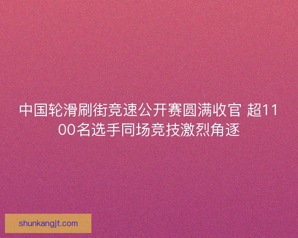 中国轮滑刷街竞速公开赛圆满收官 超1100名选手同场竞技激烈角逐