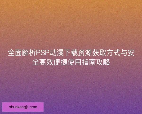 全面解析PSP动漫下载资源获取方式与安全高效便捷使用指南攻略