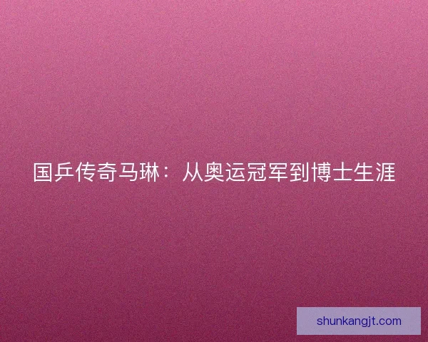 国乒传奇马琳:从奥运冠军到博士生涯 国乒传奇马琳:从奥运冠军到博士生涯