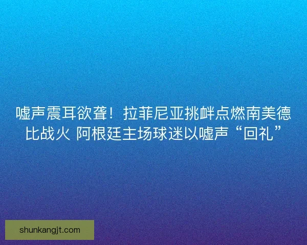 嘘声震耳欲聋！拉菲尼亚挑衅点燃南美德比战火 阿根廷主场球迷以嘘声 “回礼”