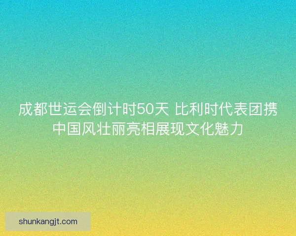 成都世运会倒计时50天 比利时代表团携中国风壮丽亮相展现文化魅力