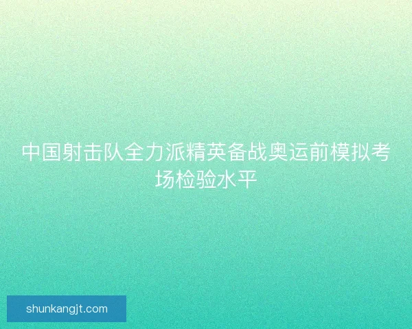 中国射击队全力派精英备战奥运前模拟考场检验水平