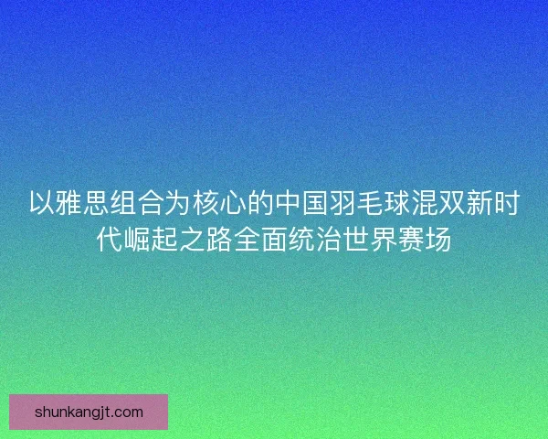 以雅思组合为核心的中国羽毛球混双新时代崛起之路全面统治世界赛场