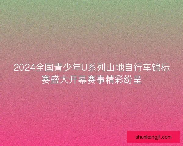 2024全国青少年U系列山地自行车锦标赛盛大开幕赛事精彩纷呈