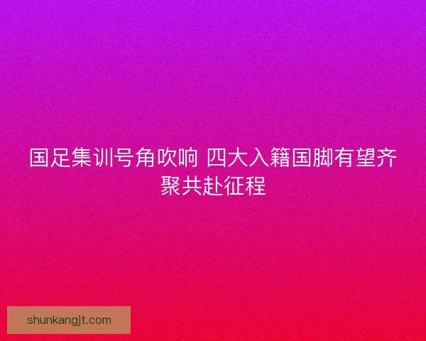 国足集训号角吹响 四大入籍国脚有望齐聚共赴征程 国足集训号角吹响 四大入籍国脚有望齐聚共赴征程