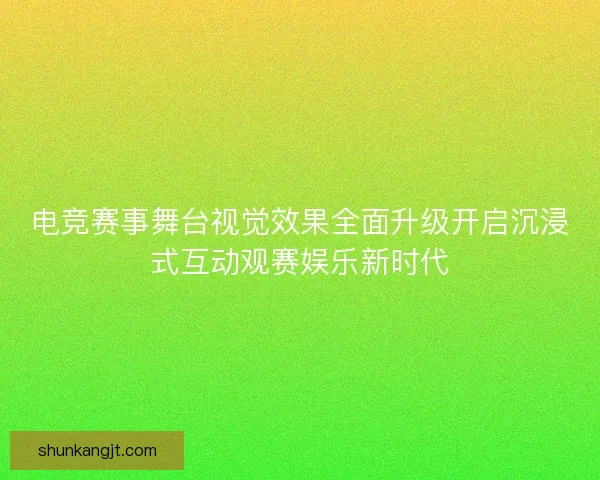 电竞赛事舞台视觉效果全面升级开启沉浸式互动观赛娱乐新时代 电竞赛事舞台视觉效果全面升级开启沉浸式互动观赛娱乐新时代