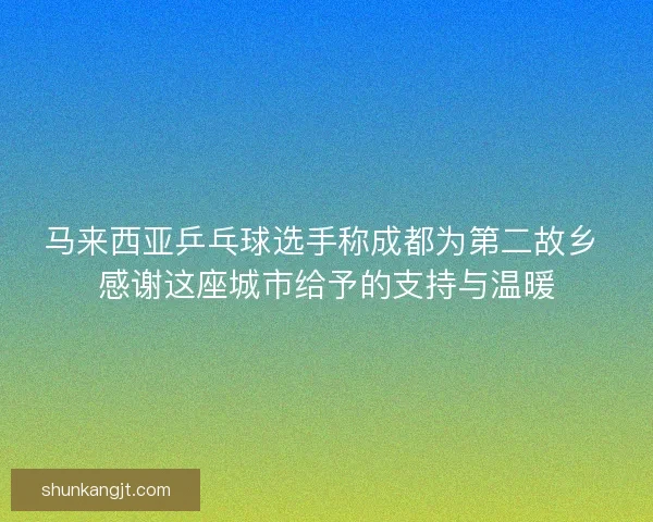 马来西亚乒乓球选手称成都为第二故乡 感谢这座城市给予的支持与温暖