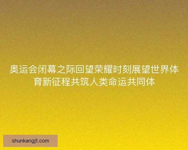 奥运会闭幕之际回望荣耀时刻展望世界体育新征程共筑人类命运共同体 奥运会闭幕之际回望荣耀时刻展望世界体育新征程共筑人类命运共同体