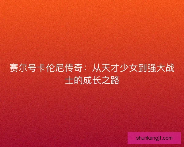 赛尔号卡伦尼传奇:从天才少女到强大战士的成长之路 赛尔号卡伦尼传奇:从天才少女到强大战士的成长之路