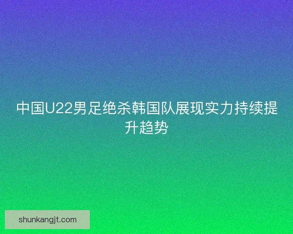 中国U22男足绝杀韩国队展现实力持续提升趋势 中国U22男足绝杀韩国队展现实力持续提升趋势