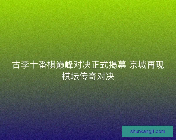 古李十番棋巅峰对决正式揭幕 京城再现棋坛传奇对决