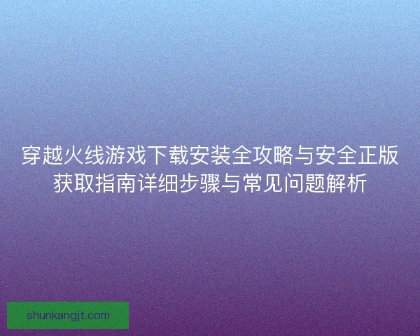 穿越火线游戏下载安装全攻略与安全正版获取指南详细步骤与常见问题解析