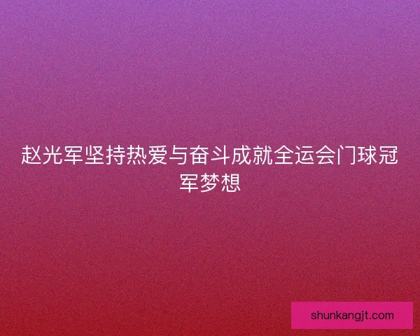 赵光军坚持热爱与奋斗成就全运会门球冠军梦想 赵光军坚持热爱与奋斗成就全运会门球冠军梦想