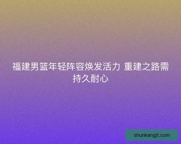 福建男篮年轻阵容焕发活力 重建之路需持久耐心 福建男篮年轻阵容焕发活力 重建之路需持久耐心