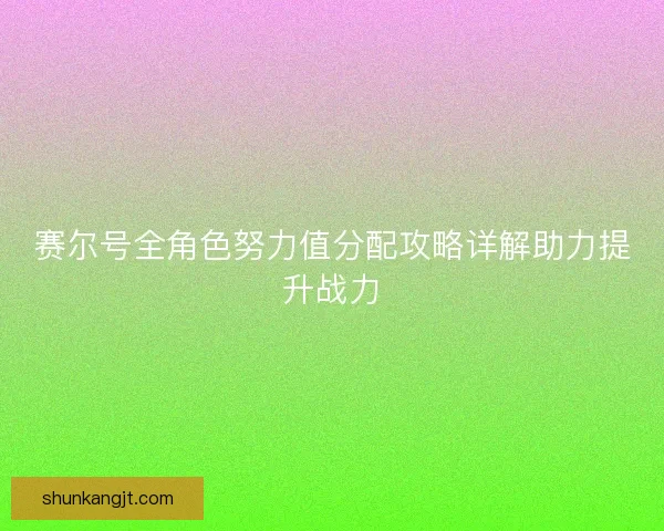 赛尔号全角色努力值分配攻略详解助力提升战力 赛尔号全角色努力值分配攻略详解助力提升战力