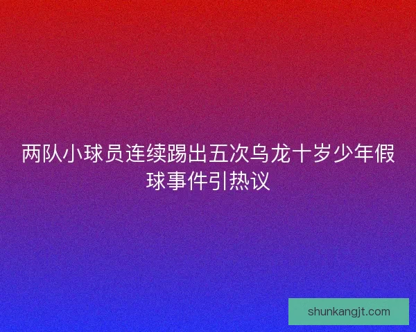 两队小球员连续踢出五次乌龙十岁少年假球事件引热议 两队小球员连续踢出五次乌龙十岁少年假球事件引热议