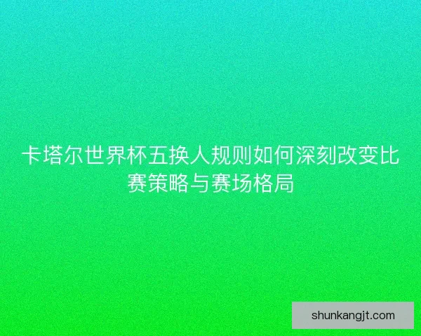 卡塔尔世界杯五换人规则如何深刻改变比赛策略与赛场格局 卡塔尔世界杯五换人规则如何深刻改变比赛策略与赛场格局