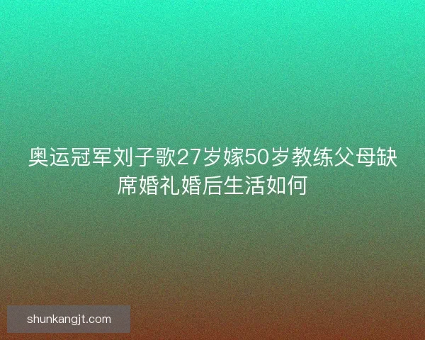 奥运冠军刘子歌27岁嫁50岁教练父母缺席婚礼婚后生活如何
