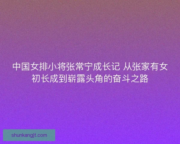 中国女排小将张常宁成长记 从张家有女初长成到崭露头角的奋斗之路 中国女排小将张常宁成长记 从张家有女初长成到崭露头角的奋斗之路