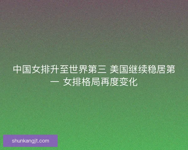 中国女排升至世界第三 美国继续稳居第一 女排格局再度变化 中国女排升至世界第三 美国继续稳居第一 女排格局再度变化