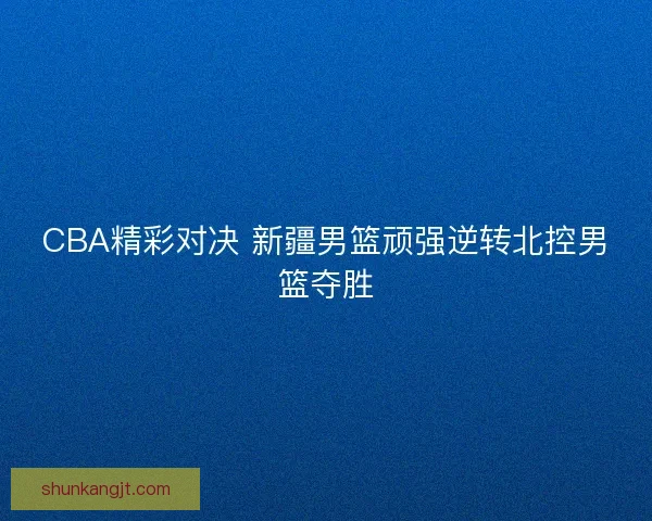CBA精彩对决 新疆男篮顽强逆转北控男篮夺胜 CBA精彩对决 新疆男篮顽强逆转北控男篮夺胜